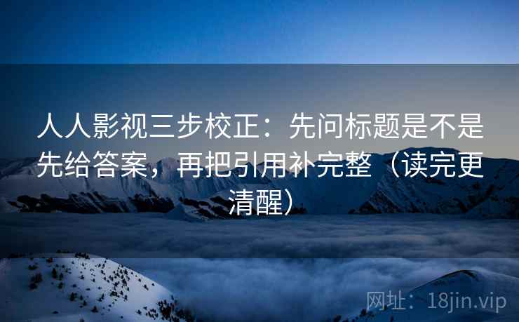 人人影视三步校正:先问标题是不是先给答案,再把引用补完整(读完更清醒) 人人影视三步校正:先问标题是不是先给答案,再把引用补完整(读完更清醒)