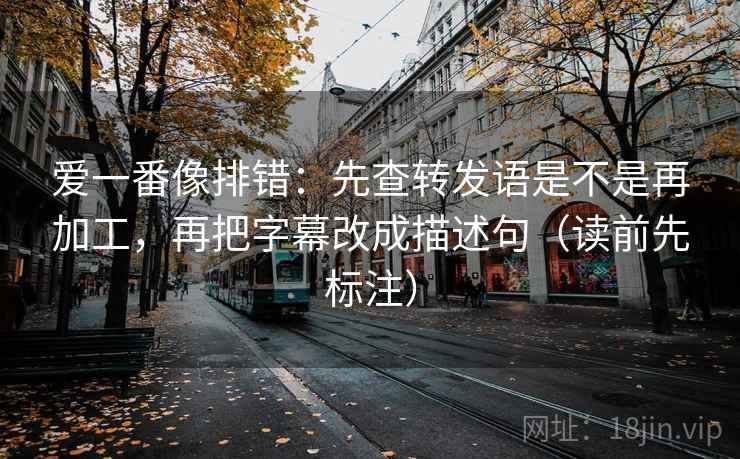 爱一番像排错:先查转发语是不是再加工,再把字幕改成描述句(读前先标注) 爱一番像排错:先查转发语是不是再加工,再把字幕改成描述句(读前先标注)