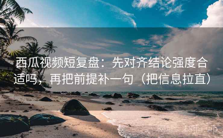 西瓜视频短复盘：先对齐结论强度合适吗，再把前提补一句（把信息拉直）