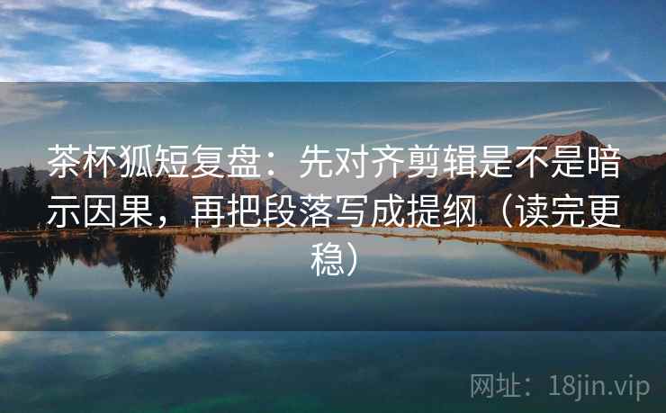 茶杯狐短复盘：先对齐剪辑是不是暗示因果，再把段落写成提纲（读完更稳）