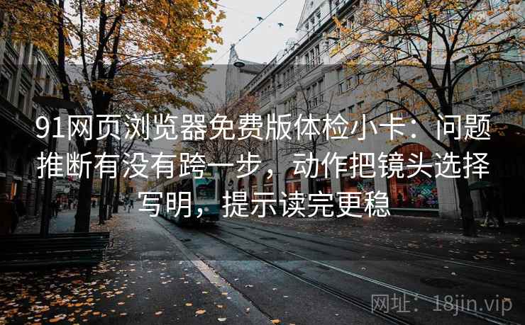 91网页浏览器免费版体检小卡:问题推断有没有跨一步,动作把镜头选择写明,提示读完更稳 91网页浏览器免费版体检小卡:问题推断有没有跨一步,动作把镜头选择写明,提示读完更稳