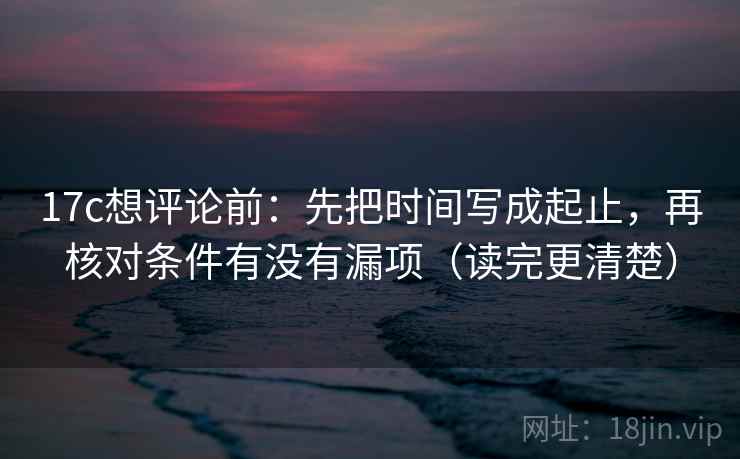 17c想评论前:先把时间写成起止,再核对条件有没有漏项(读完更清楚) 17c想评论前:先把时间写成起止,再核对条件有没有漏项(读完更清楚)