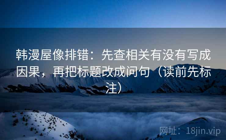 韩漫屋像排错：先查相关有没有写成因果，再把标题改成问句（读前先标注）