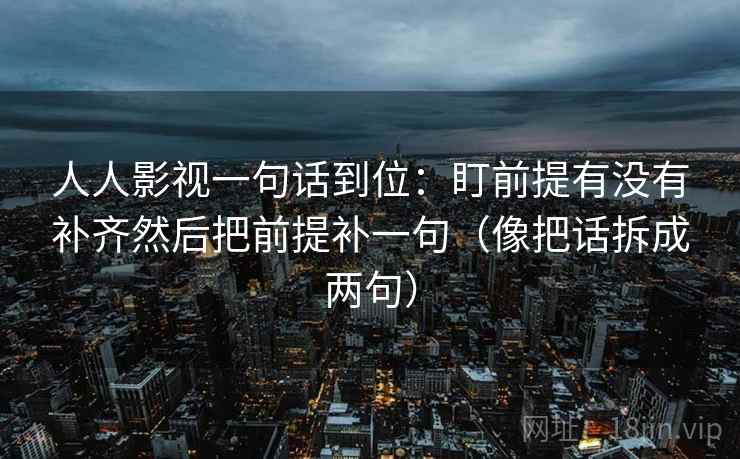 人人影视一句话到位:盯前提有没有补齐然后把前提补一句(像把话拆成两句) 人人影视一句话到位:盯前提有没有补齐然后把前提补一句(像把话拆成两句)