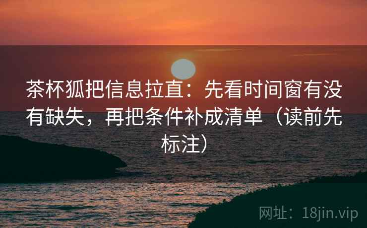 茶杯狐把信息拉直:先看时间窗有没有缺失,再把条件补成清单(读前先标注) 茶杯狐把信息拉直:先看时间窗有没有缺失,再把条件补成清单(读前先标注)