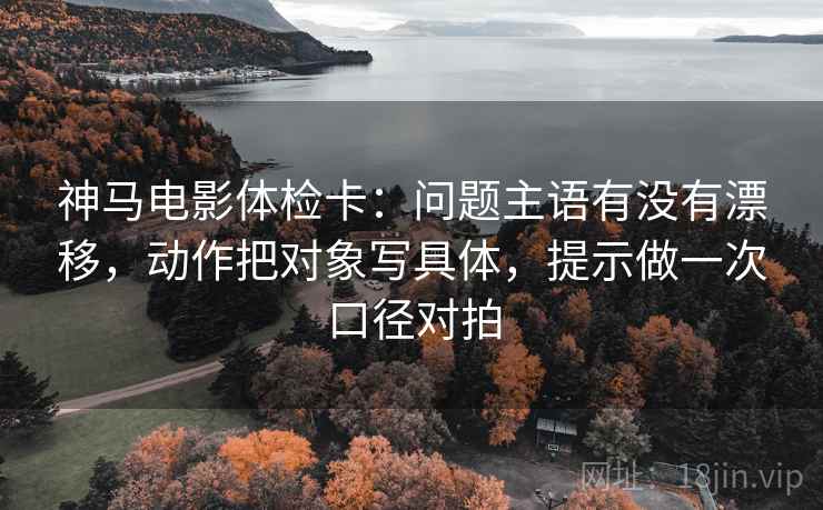 神马电影体检卡：问题主语有没有漂移，动作把对象写具体，提示做一次口径对拍