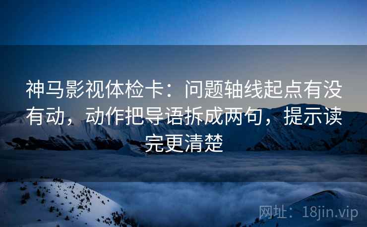 神马影视体检卡:问题轴线起点有没有动,动作把导语拆成两句,提示读完更清楚 神马影视体检卡:问题轴线起点有没有动,动作把导语拆成两句,提示读完更清楚