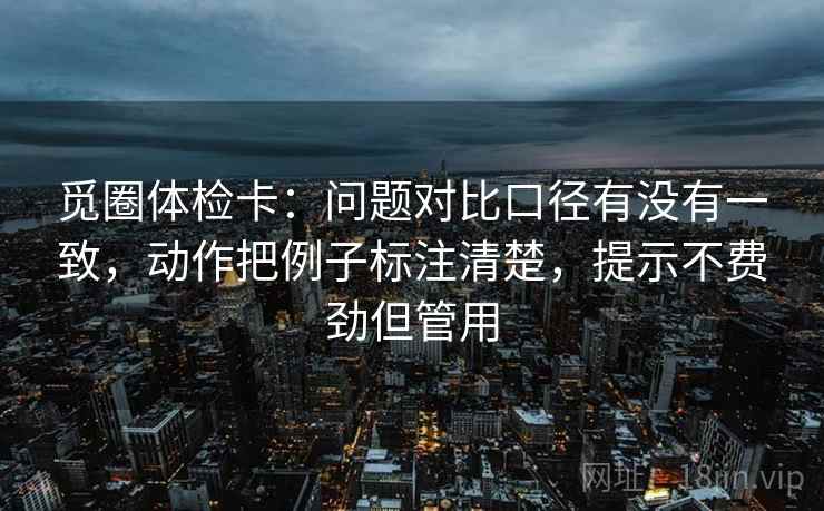 觅圈体检卡:问题对比口径有没有一致,动作把例子标注清楚,提示不费劲但管用 觅圈体检卡:问题对比口径有没有一致,动作把例子标注清楚,提示不费劲但管用