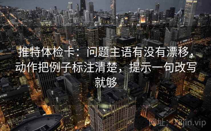 推特体检卡:问题主语有没有漂移,动作把例子标注清楚,提示一句改写就够 推特体检卡:问题主语有没有漂移,动作把例子标注清楚,提示一句改写就够