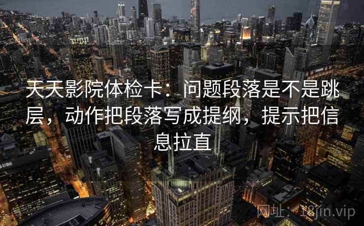 天天影院体检卡:问题段落是不是跳层,动作把段落写成提纲,提示把信息拉直 天天影院体检卡:问题段落是不是跳层,动作把段落写成提纲,提示把信息拉直