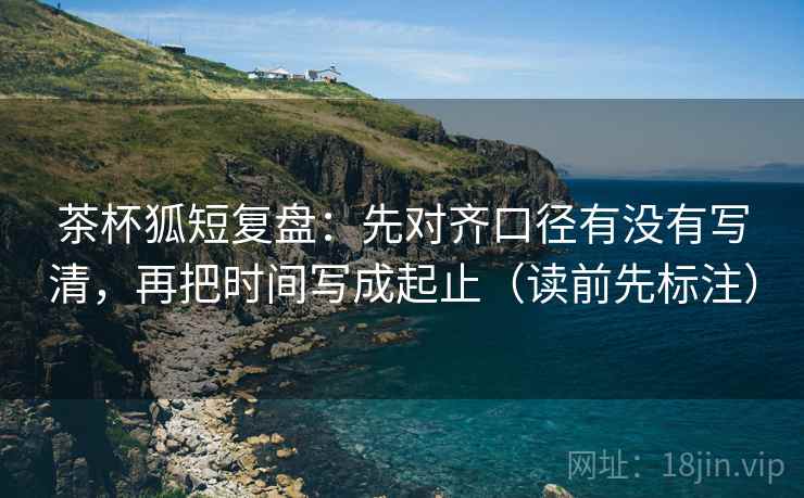 茶杯狐短复盘:先对齐口径有没有写清,再把时间写成起止(读前先标注) 茶杯狐短复盘:先对齐口径有没有写清,再把时间写成起止(读前先标注)