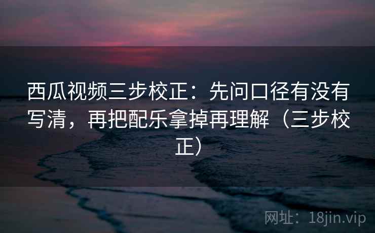 西瓜视频三步校正：先问口径有没有写清，再把配乐拿掉再理解（三步校正）