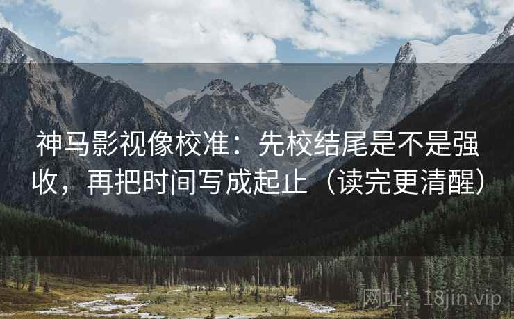 神马影视像校准:先校结尾是不是强收,再把时间写成起止(读完更清醒) 神马影视像校准:先校结尾是不是强收,再把时间写成起止(读完更清醒)