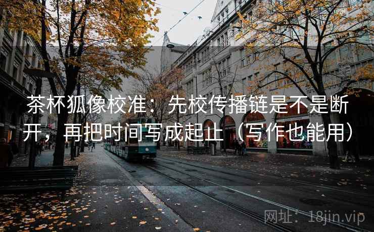 茶杯狐像校准:先校传播链是不是断开,再把时间写成起止(写作也能用) 茶杯狐像校准:先校传播链是不是断开,再把时间写成起止(写作也能用)
