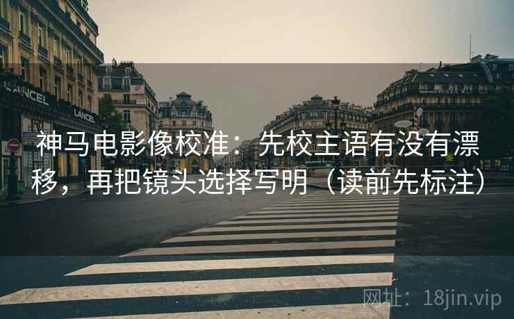 神马电影像校准：先校主语有没有漂移，再把镜头选择写明（读前先标注）