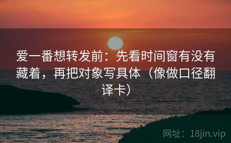 爱一番想转发前：先看时间窗有没有藏着，再把对象写具体（像做口径翻译卡）
