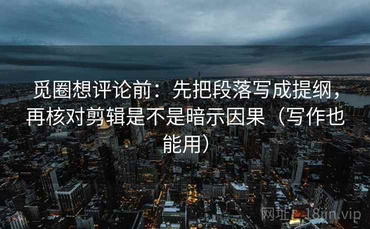 觅圈想评论前：先把段落写成提纲，再核对剪辑是不是暗示因果（写作也能用）