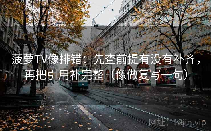 菠萝TV像排错:先查前提有没有补齐,再把引用补完整(像做复写一句) 菠萝TV像排错:先查前提有没有补齐,再把引用补完整(像做复写一句)