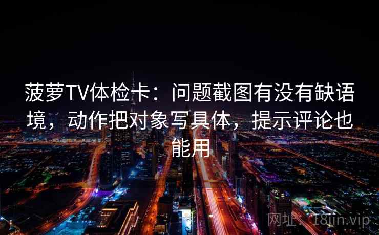 菠萝TV体检卡：问题截图有没有缺语境，动作把对象写具体，提示评论也能用