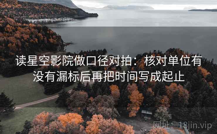 读星空影院做口径对拍:核对单位有没有漏标后再把时间写成起止 读星空影院做口径对拍:核对单位有没有漏标后再把时间写成起止