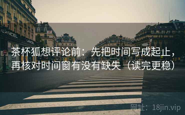 茶杯狐想评论前:先把时间写成起止,再核对时间窗有没有缺失(读完更稳) 茶杯狐想评论前:先把时间写成起止,再核对时间窗有没有缺失(读完更稳)
