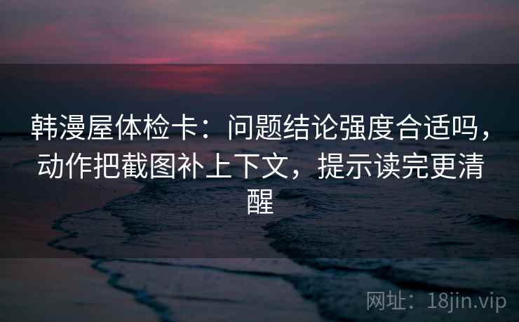 韩漫屋体检卡：问题结论强度合适吗，动作把截图补上下文，提示读完更清醒
