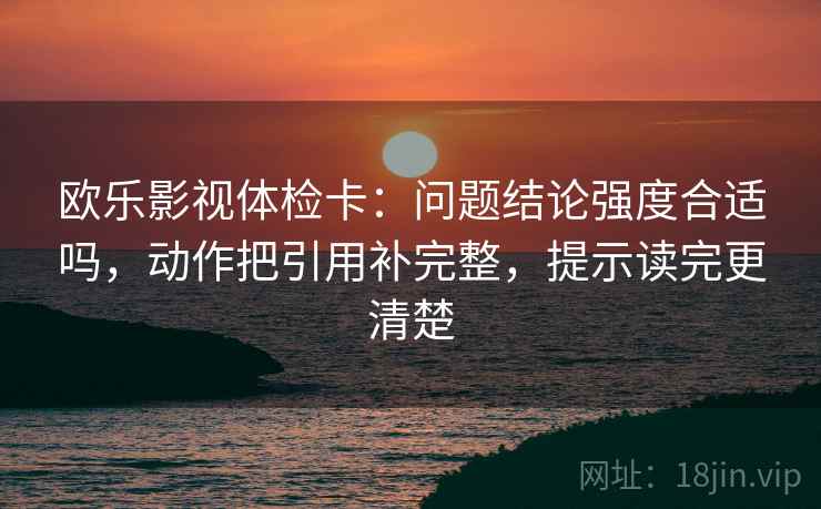 欧乐影视体检卡：问题结论强度合适吗，动作把引用补完整，提示读完更清楚